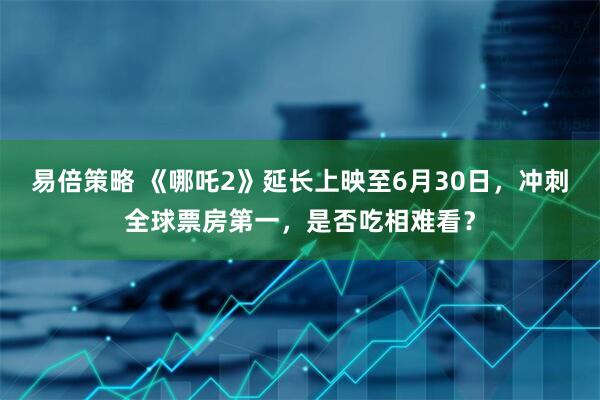 易倍策略 《哪吒2》延长上映至6月30日，冲刺全球票房第一，是否吃相难看？
