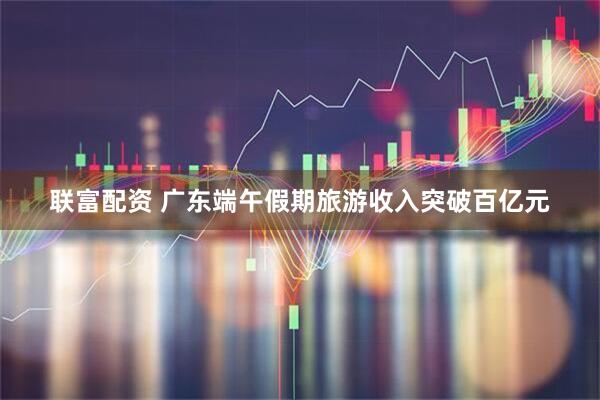 联富配资 广东端午假期旅游收入突破百亿元