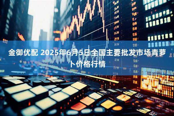 金御优配 2025年6月5日全国主要批发市场青萝卜价格行情