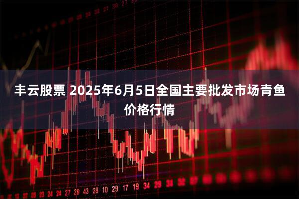 丰云股票 2025年6月5日全国主要批发市场青鱼价格行情