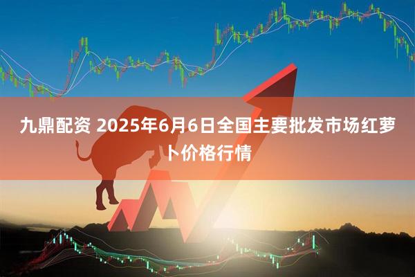 九鼎配资 2025年6月6日全国主要批发市场红萝卜价格行情
