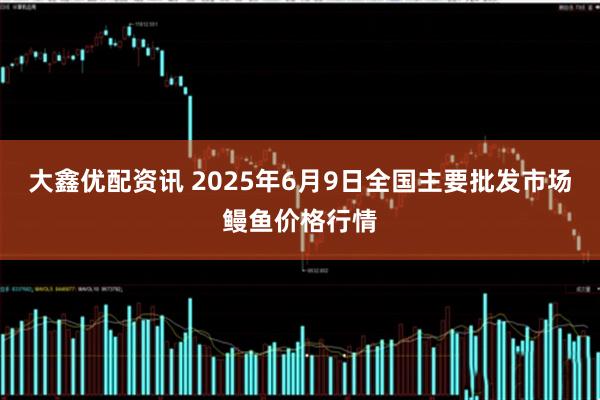 大鑫优配资讯 2025年6月9日全国主要批发市场鳗鱼价格行情