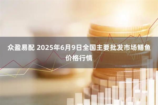 众盈易配 2025年6月9日全国主要批发市场鳝鱼价格行情