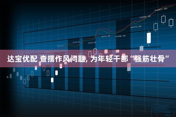 达宝优配 查摆作风问题, 为年轻干部“强筋壮骨”