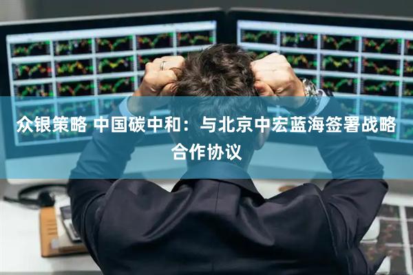 众银策略 中国碳中和：与北京中宏蓝海签署战略合作协议