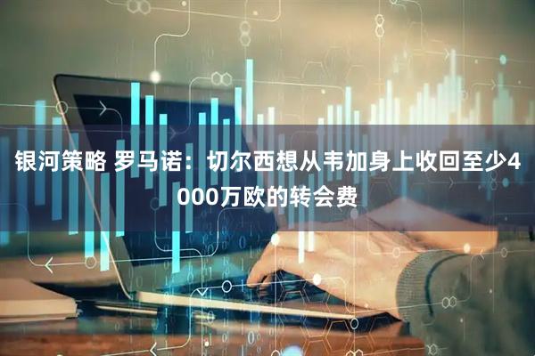 银河策略 罗马诺：切尔西想从韦加身上收回至少4000万欧的转会费
