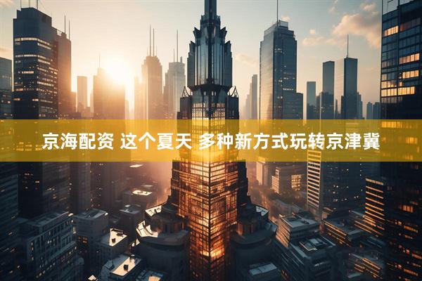 京海配资 这个夏天 多种新方式玩转京津冀