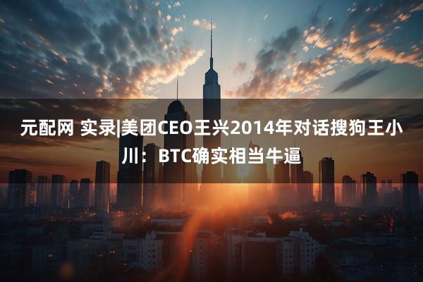 元配网 实录|美团CEO王兴2014年对话搜狗王小川：BTC确实相当牛逼