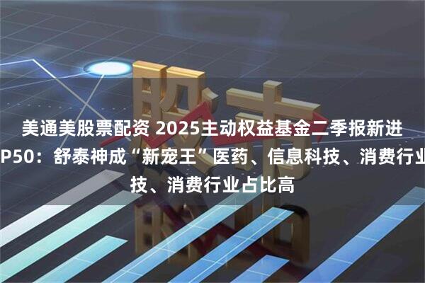 美通美股票配资 2025主动权益基金二季报新进个股TOP50：舒泰神成“新宠王”医药、信息科技、消费行业占比高