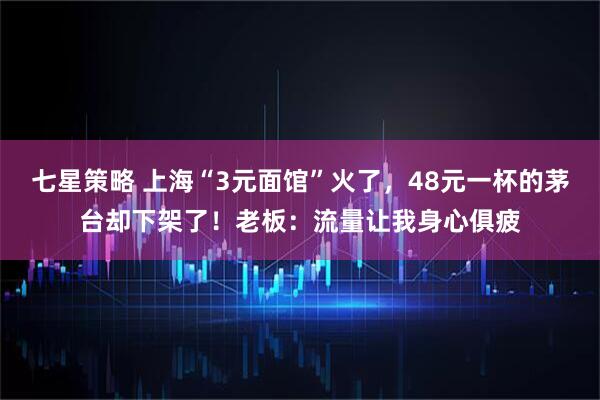 七星策略 上海“3元面馆”火了，48元一杯的茅台却下架了！老板：流量让我身心俱疲