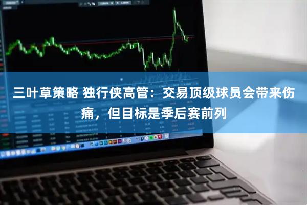 三叶草策略 独行侠高管：交易顶级球员会带来伤痛，但目标是季后赛前列