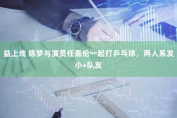 益上线 陈梦与演员任嘉伦一起打乒乓球，两人系发小+队友