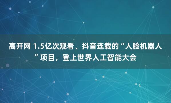高开网 1.5亿次观看、抖音连载的“人脸机器人”项目，登上世界人工智能大会