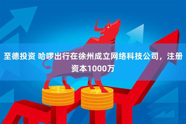 至德投资 哈啰出行在徐州成立网络科技公司，注册资本1000万