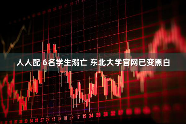 人人配 6名学生溺亡 东北大学官网已变黑白