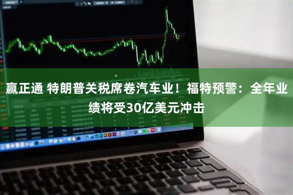 赢正通 特朗普关税席卷汽车业！福特预警：全年业绩将受30亿美元冲击