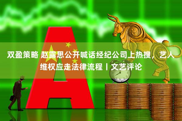 双盈策略 赵露思公开喊话经纪公司上热搜，艺人维权应走法律流程丨文艺评论