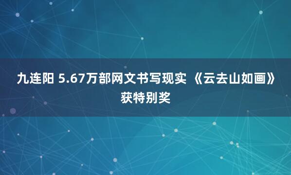 九连阳 5.67万部网文书写现实 《云去山如画》获特别奖