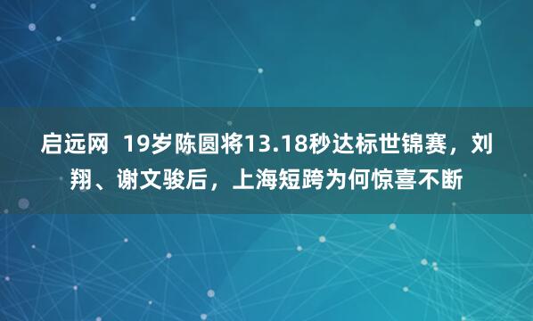 启远网  19岁陈圆将13.18秒达标世锦赛，刘翔、谢文骏后，上海短跨为何惊喜不断