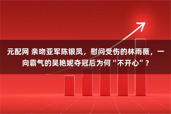 元配网 亲吻亚军陈银凤，慰问受伤的林雨薇，一向霸气的吴艳妮夺冠后为何“不开心”？