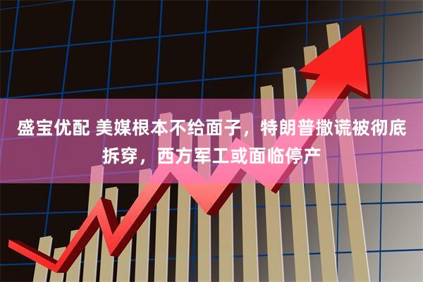盛宝优配 美媒根本不给面子，特朗普撒谎被彻底拆穿，西方军工或面临停产