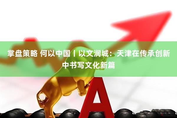 掌盘策略 何以中国丨以文润城：天津在传承创新中书写文化新篇