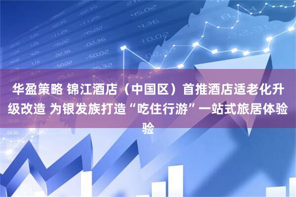 华盈策略 锦江酒店（中国区）首推酒店适老化升级改造 为银发族打造“吃住行游”一站式旅居体验