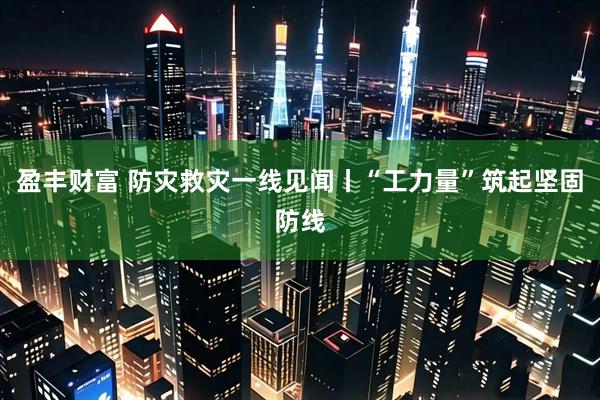 盈丰财富 防灾救灾一线见闻丨“工力量”筑起坚固防线