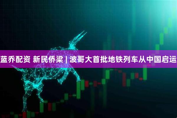 蓝乔配资 新民侨梁 | 波哥大首批地铁列车从中国启运