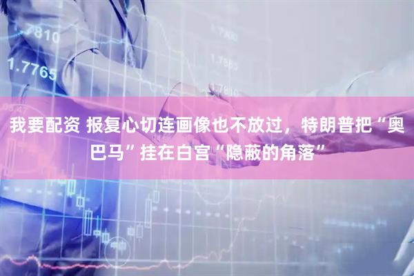 我要配资 报复心切连画像也不放过，特朗普把“奥巴马”挂在白宫“隐蔽的角落”