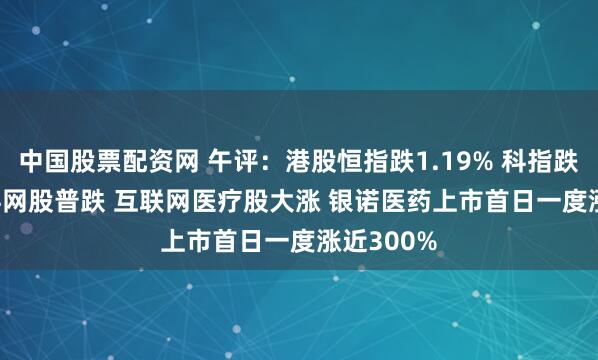 中国股票配资网 午评：港股恒指跌1.19% 科指跌1.08% 科网股普跌 互联网医疗股大涨 银诺医药上市首日一度涨近300%