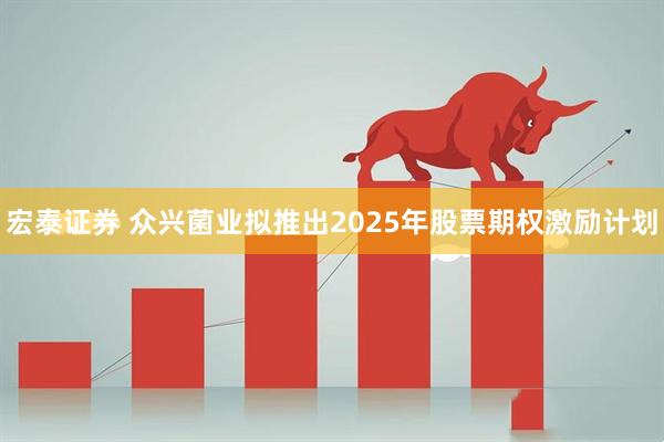 宏泰证券 众兴菌业拟推出2025年股票期权激励计划