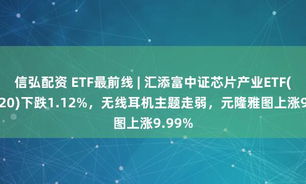 信弘配资 ETF最前线 | 汇添富中证芯片产业ETF(516920)下跌1.12%,无线耳机主题走弱,元隆雅图上涨9.99%