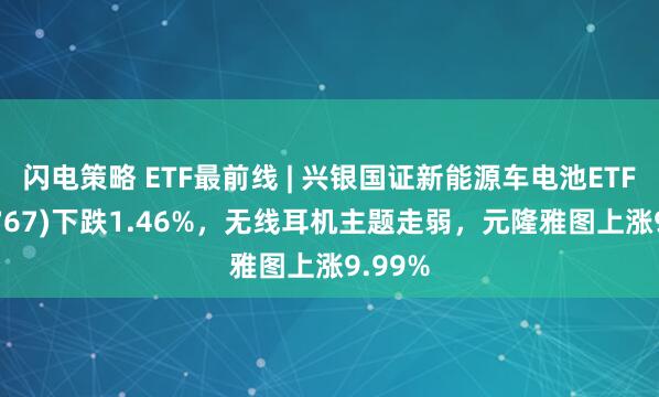 闪电策略 ETF最前线 | 兴银国证新能源车电池ETF(159767)下跌1.46%,无线耳机主题走弱,元隆雅图上涨9.99%