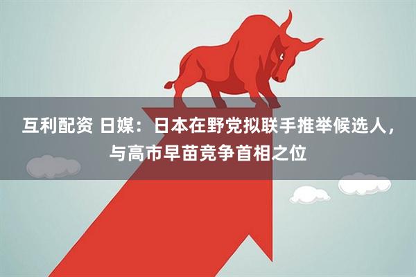 互利配资 日媒：日本在野党拟联手推举候选人，与高市早苗竞争首相之位