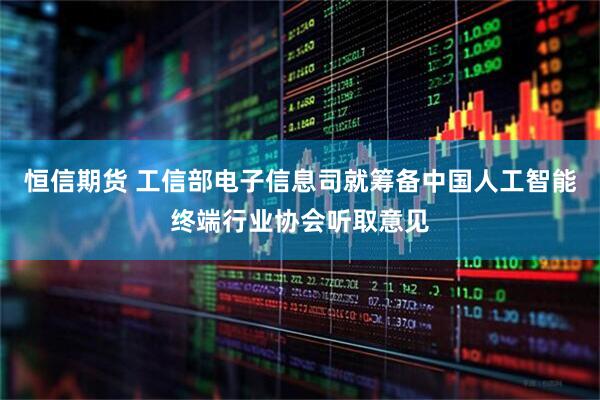 恒信期货 工信部电子信息司就筹备中国人工智能终端行业协会听取意见