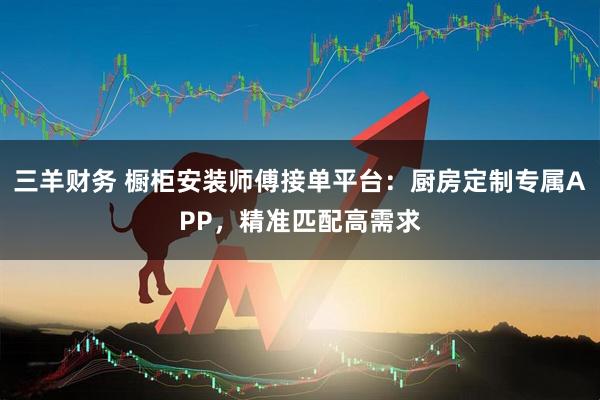 三羊财务 橱柜安装师傅接单平台：厨房定制专属APP，精准匹配高需求