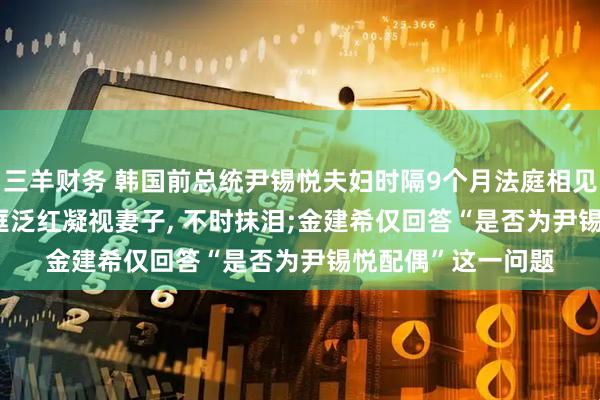 三羊财务 韩国前总统尹锡悦夫妇时隔9个月法庭相见, 细节披露: 他眼眶泛红凝视妻子, 不时抹泪;金建希仅回答“是否为尹锡悦配偶”这一问题