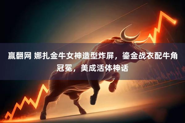 赢翻网 娜扎金牛女神造型炸屏，鎏金战衣配牛角冠冕，美成活体神话