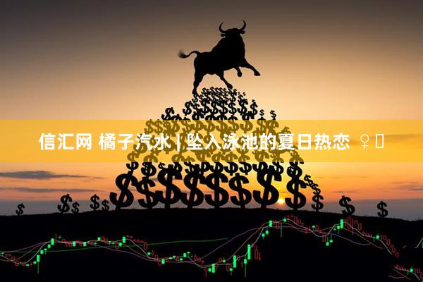 信汇网 橘子汽水 | 坠入泳池的夏日热恋 ♀️