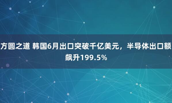 方圆之道 韩国6月出口突破千亿美元，半导体出口额飙升199.5%